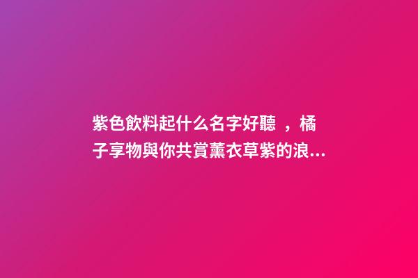 紫色飲料起什么名字好聽，橘子享物與你共賞薰衣草紫的浪漫
